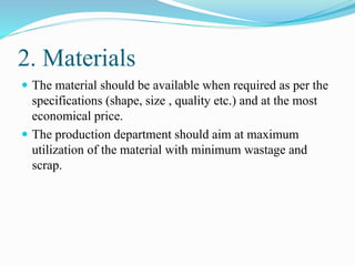 2. Materials
 The material should be available when required as per the
specifications (shape, size , quality etc.) and at the most
economical price.
 The production department should aim at maximum
utilization of the material with minimum wastage and
scrap.
 