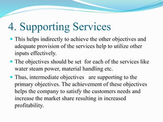 4. Supporting Services
 This helps indirectly to achieve the other objectives and
adequate provision of the services help to utilize other
inputs effectively.
 The objectives should be set for each of the services like
water steam power, material handling etc.
 Thus, intermediate objectives are supporting to the
primary objectives. The achievement of these objectives
helps the company to satisfy the customers needs and
increase the market share resulting in increased
profitability.
 