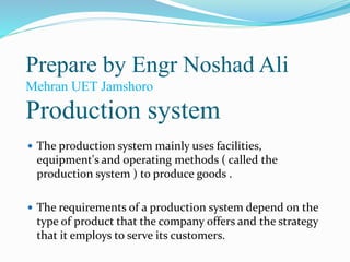 Prepare by Engr Noshad Ali
Mehran UET Jamshoro
Production system
 The production system mainly uses facilities,
equipment's and operating methods ( called the
production system ) to produce goods .
 The requirements of a production system depend on the
type of product that the company offers and the strategy
that it employs to serve its customers.
 