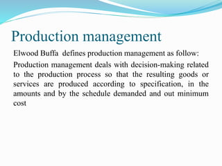 Production management
Elwood Buffa defines production management as follow:
Production management deals with decision-making related
to the production process so that the resulting goods or
services are produced according to specification, in the
amounts and by the schedule demanded and out minimum
cost
 