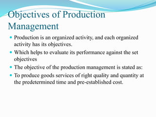 Objectives of Production
Management
 Production is an organized activity, and each organized
activity has its objectives.
 Which helps to evaluate its performance against the set
objectives
 The objective of the production management is stated as:
 To produce goods services of right quality and quantity at
the predetermined time and pre-established cost.
 