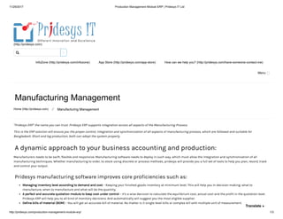 11/29/2017 Production Management Module ERP | Pridesys IT Ltd
http://pridesys.com/production-management-module-erp/ 1/3
(http://pridesys.com)
InfoZone (http://pridesys.com/infozone) App Store (http://pridesys.com/app-store) How can we help you? (http://pridesys.com/have-someone-contact-me)
Menu
Manufacturing Management
Home (http://pridesys.com) ⁄ Manufacturing Management
“Pridesys ERP” the name you can trust. Pridesys ERP supports integration across all aspects of the Manufacturing Process.
This is the ERP solution will ensure you the proper control, integration and synchronization of all aspects of manufacturing process, which are followed and suitable for
Bangladesh. Short and log production, both can adopt the system properly.
A dynamic approach to your business accounting and production:
Manufacturers needs to be swift, flexible and responsive. Manufacturing software needs to deploy in such way, which must allow the integration and synchronization of all
manufacturing techniques. Whether manufacturing to order, to stock using discrete or process methods, pridesys will provide you a full set of tools to help you plan, record, track
and control your output.
Pridesys manufacturing software improves core proficiencies such as:
Managing inventory level according to demand and cost – Keeping your finished goods inventory at minimum level. This will help you in decision making: what to
manufacture, when to manufacture and what will be the quantity.
A perfect and accurate quotation module to keep cost under control – It’s a wise decision to calculate the equilibrium cost, actual cost and the profit in the quotation level.
Pridesys ERP will help you to all kind of monitory decisions. And automatically will suggest you the most eligible supplier.
Define bills of material (BOM) – You will get an accurate bill of material. No matter is it single-level bills or complex bill with multiple unit of measurement.

Translate »
 