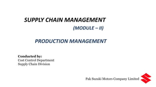 SUPPLY CHAIN MANAGEMENT
(MODULE – II)
PRODUCTION MANAGEMENT
Conducted by:
Cost Control Department
Supply Chain Division
Pak Suzuki Motors Company Limited
 