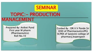 TOPIC:- PRODUCTION
MANAGEMENT
Prepared By: Aniket Pund
First year M pharm
(Pharmaceutics)
Roll No.10
Guided By : DR.V.V Pande Sir
HOD of Pharmaceutics(PG)
SCPER of Sanjivini college of
pharmacy,kopergaon
SEMINAR
 