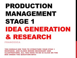 PRODUCTION
MANAGEMENT
STAGE 1
IDEA GENERATION
& RESEARCH
FRANCESCA
YOU SHOULD USE THIS TO STRUCTURE YOUR STAG 1
RESPONSE. ADD SLIDES WHERE NECESSARY AND
ILLUSTRATIONS. ALL YOU HAVE TO DO IS CLICK ON THE
BOX UNDER THE QUESTION/INFO!
 