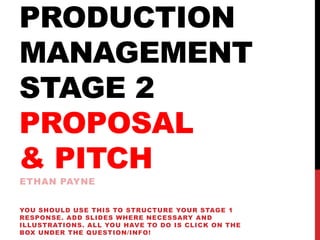 PRODUCTION
MANAGEMENT
STAGE 2
PROPOSAL
& PITCH
ETHAN PAYNE
YOU SHOULD USE THIS TO STRUCTURE YOUR STAGE 1
RESPONSE. ADD SLIDES WHERE NECESSARY AND
ILLUSTRATIONS. ALL YOU HAVE TO DO IS CLICK ON THE
BOX UNDER THE QUESTION/INFO!
 