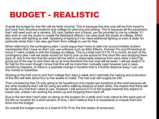 BUDGET - REALISTIC
Overall the budget for this film will be fairly minimal. This is because the only cost will be from travel to
and back from shooting locations and college for planning and editing. This is because all the equipment
that I will need such as a camera, SD card, battery and a tripod, can be provided to me by college. If I
also wish to use the studio to create the flashback effects I can also book the studio at college, which
also comes with lighting as well. Speaking of lighting if I do need additional lighting or even a slider for
particular shots then I can also get them from college to use for free.
When referring to the contingency plan I could argue that I have to take into account Adobe student
membership that I have so that I can use software such as After Effects, Premier Pro and Photoshop at
home if I were unable to edit the footage at college. This is a total cost of £16.74 a month. As part of the
contingency plan I will set aside money for fuel to pick up the actors for this short film and dropping them
back of, due to the fact that the actors all live within a reasonable distance from each other it won't be
going out of the way to pick them all up at once therefore the fuel cost will be lower. I will set aside £10
for fuel for this even though I know that this will be more then I actually need however just in case
something happens, or there is a possible change in location that is a further distance away I can use
this money to subsidise.
Working at the fuel cost to and from college four days a week and I estimate the making and production
of this film will take about four to five weeks to make. The fuel cost will roughly be £40.
Then considering that I'm only going to be traveling to one maybe two locations at the most because all
the other locations that I will be using are within walking distance of each other, this means that there will
be hardly any fuel that I need to use. However I will account £10 of the budget towards this aspect of
travel cost, unless I am picking the actors up and dropping them back off.
Due to the fact that I don't plan on being on the location for a while and I only intend to film each part of
the film on location for a short section of time, I don't believe that it is necessarily to include food and
drink into the budget.
So overall the budget comes to a total of £76.74 for the five weeks of production.
 