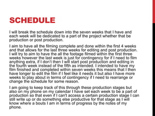 SCHEDULE
I will break the schedule down into the seven weeks that I have and
each week will be dedicated to a part of the project whether that be
production or post production.
I aim to have all the filming complete and done within the first 4 weeks
and that allows for the last three weeks for editing and post production.
I will try to aim to have the all the footage filmed within the first three
weeks however the last week is just for contingency for if I need to film
anything extra, if I don’t then I will start post production and editing in
the fourth week instead of the fifth as intended. I intended to have my
film finished and completed within seven weeks this means that I then
have longer to edit the film if I feel like it needs it but also I have more
weeks to play about in terms of contingency if I need to rearrange or
change the schedule for some reason.
I am going to keep track of this through these production stages but
also on my phone on my calendar I have set each week to be a part of
production so that even if I can't access a certain production stage I can
still write up or do something else productive for that stage as I will
know where a bouts I am in terms of progress by the notes of my
phone.
 
