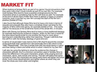 MARKET FIT
When looking at fantasy film's as part of my genre I found conventions that
they were many that I could include as part of my own film. For example
most fantasy films tend to have a positive ending/outcome for the
characters which is something that my film will have as well. For example
at the end of all the Harry Potter films there is always a happy or positive
outcome, even if just like my own film concept the start of the film isn’t
positive (Goblet of Fire).
I also found that although these films tend to have a lot more in terms of
sequels and prequels they also have a simplistic linear narrative for the
majority of films within this genre, for example Goblet of Fire. This works
well for me because of the small time frame of the whole film, 5 minutes.
More with Disney but fantasy films tend to have a more traditional ideology
for example teaching the audience a lesson, while my film has a moral for
the story about being kinder to one another the focus is more about
learning and understanding rather than teaching. Though I still think that
this will fit in with the fantasy ideology of good and evil.
In terms of visual style it was hard to find a film that fit around the concept
of the look/style that I wanted but I did eventually find a film which is the
1998 "Pleasantville". This has a similar look with the world being in colour
and then being in black and white which is what I intend for my own film.
I will also be using the lighting to show the audience the change in
characters attitude, this is a common convention used in fantasy films to
show the difference in the good characters, bright, birds singing and evil
characters, alone, dark woods and raining. This film will follow that same
concept by when the characters are being awful there will tighter and short
shots, much more claustrophobic and darker where as when they are
nicer the shots are more wider and brighter.
 