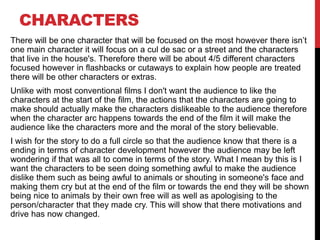 CHARACTERS
There will be one character that will be focused on the most however there isn’t
one main character it will focus on a cul de sac or a street and the characters
that live in the house's. Therefore there will be about 4/5 different characters
focused however in flashbacks or cutaways to explain how people are treated
there will be other characters or extras.
Unlike with most conventional films I don't want the audience to like the
characters at the start of the film, the actions that the characters are going to
make should actually make the characters dislikeable to the audience therefore
when the character arc happens towards the end of the film it will make the
audience like the characters more and the moral of the story believable.
I wish for the story to do a full circle so that the audience know that there is a
ending in terms of character development however the audience may be left
wondering if that was all to come in terms of the story. What I mean by this is I
want the characters to be seen doing something awful to make the audience
dislike them such as being awful to animals or shouting in someone's face and
making them cry but at the end of the film or towards the end they will be shown
being nice to animals by their own free will as well as apologising to the
person/character that they made cry. This will show that there motivations and
drive has now changed.
 