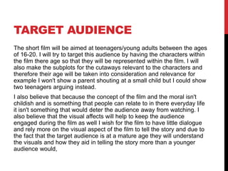 TARGET AUDIENCE
The short film will be aimed at teenagers/young adults between the ages
of 16-20. I will try to target this audience by having the characters within
the film there age so that they will be represented within the film. I will
also make the subplots for the cutaways relevant to the characters and
therefore their age will be taken into consideration and relevance for
example I won't show a parent shouting at a small child but I could show
two teenagers arguing instead.
I also believe that because the concept of the film and the moral isn't
childish and is something that people can relate to in there everyday life
it isn't something that would deter the audience away from watching. I
also believe that the visual affects will help to keep the audience
engaged during the film as well I wish for the film to have little dialogue
and rely more on the visual aspect of the film to tell the story and due to
the fact that the target audience is at a mature age they will understand
the visuals and how they aid in telling the story more than a younger
audience would,
 