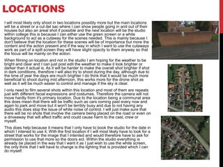 LOCATIONS
I will most likely only shoot in two locations possibly more but the main locations
will be a street or a cul del sac where I can show people going in and out of their
houses but also an areal shot if possible and the next location will be the studio
within college this is because I can either use the green screen or a white
background to act as a cutaway for the scenes needed. This is mainly because I
don't believe that the location for these scenes will be of importance but more the
content and the action present and if the way in which I want to use the cutaways
work as part of a spilt screen they will have slight opacity to them anyway so that
the focus will be mainly on the action.
When filming on location and not in the studio I am hoping for the weather to be
bright and clear and I can just post edit the weather to make it look brighter or
darker than it actual is. As it will be harder to make the overall shot brighter if shot
in dark conditions, therefore I will also try to shoot during the day, although due to
the time of year the days are much brighter I do think that it would be much more
beneficial to shoot during mid afternoon, this works more for the drone shot as
well as it will be much easier to control and manage if the sky is clear.
I only need to film several shots within this location and most of them are repeats
just with different facial expressions and costumes. Therefore the camera will not
move hardly from it's primary location. Due to the location being a communal area
this does mean that there will be traffic such as cars coming past every now and
again to park and move but it won't be terribly busy and due to not having any
audio this does stop the issue of white noise of control. I will just make sure that
there will be no shots that involve the camera being placed on the road or even on
a driveaway that will affect traffic and could cause harm to the cast, crew or
myself.
This does help because it means that I only have to book the studio for the date in
which I intened to use it. With the first location if I will most likely have to look for a
street that works for the image that I intented and would therefore have to ask for
permission to use that more so the doors ect. Within the studio everything is
already be placed in the way that I want it as I just wish to use the white screen,
the only think that I will have to change is the lighting that is provided which I can
do myself.
 