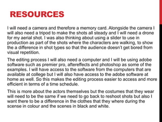 RESOURCES
I will need a camera and therefore a memory card. Alongside the camera I
will also need a tripod to make the shots all steady and I will need a drone
for my aerial shot. I was also thinking about using a slider to use in
production as part of the shots where the characters are walking, to show
the a difference in shot types so that the audience doesn’t get bored from
visual repetition.
The editing process I will also need a computer and I will be using adobe
software such as premier pro, aftereffects and photoshop as some of the
examples. I will have access to the software from the computers that are
available at college but I will also have access to the adobe software at
home as well. So this makes the editing process easier to access and more
efficient in terms of a time schedule.
This is more about the actors themselves but the costumes that they wear
will need to be the same if we need to go back to reshoot shots but also I
want there to be a difference in the clothes that they where during the
scense in colour and the scenes in black and white.
 