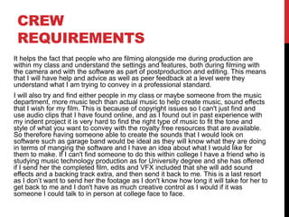 CREW
REQUIREMENTS
It helps the fact that people who are filming alongside me during production are
within my class and understand the settings and features, both during filming with
the camera and with the software as part of postproduction and editing. This means
that I will have help and advice as well as peer feedback at a level were they
understand what I am trying to convey in a professional standard.
I will also try and find either people in my class or maybe someone from the music
department, more music tech than actual music to help create music, sound effects
that I wish for my film. This is because of copyright issues so I can't just find and
use audio clips that I have found online, and as I found out in past experience with
my indent project it is very hard to find the right type of music to fit the tone and
style of what you want to convey with the royalty free resources that are available.
So therefore having someone able to create the sounds that I would look on
software such as garage band would be ideal as they will know what they are doing
in terms of manging the software and I have an idea about what I would like for
them to make. If I can't find someone to do this within college I have a friend who is
studying music technology production as for University degree and she has offered
if I send her the completed film, edits and VFX included that she will add sound
effects and a backing track extra, and then send it back to me. This is a last resort
as I don’t want to send her the footage as I don't know how long it will take for her to
get back to me and I don't have as much creative control as I would if it was
someone I could talk to in person at college face to face.
 