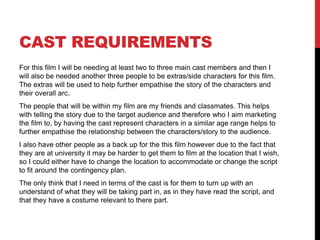 CAST REQUIREMENTS
For this film I will be needing at least two to three main cast members and then I
will also be needed another three people to be extras/side characters for this film.
The extras will be used to help further empathise the story of the characters and
their overall arc.
The people that will be within my film are my friends and classmates. This helps
with telling the story due to the target audience and therefore who I aim marketing
the film to, by having the cast represent characters in a similar age range helps to
further empathise the relationship between the characters/story to the audience.
I also have other people as a back up for the this film however due to the fact that
they are at university it may be harder to get them to film at the location that I wish,
so I could either have to change the location to accommodate or change the script
to fit around the contingency plan.
The only think that I need in terms of the cast is for them to turn up with an
understand of what they will be taking part in, as in they have read the script, and
that they have a costume relevant to there part.
 