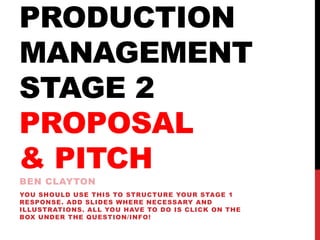 PRODUCTION
MANAGEMENT
STAGE 2
PROPOSAL
& PITCH
BEN CLAYTON
YOU SHOULD USE THIS TO STRUCTURE YOUR STAGE 1
RESPONSE. ADD SLIDES WHERE NECESSARY AND
ILLUSTRATIONS. ALL YOU HAVE TO DO IS CLICK ON THE
BOX UNDER THE QUESTION/INFO!
 