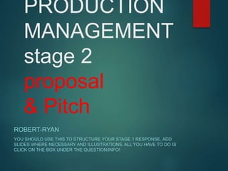 PRODUCTION
MANAGEMENT
stage 2
proposal
& Pitch
ROBERT-RYAN
YOU SHOULD USE THIS TO STRUCTURE YOUR STAGE 1 RESPONSE. ADD
SLIDES WHERE NECESSARY AND ILLUSTRATIONS. ALL YOU HAVE TO DO IS
CLICK ON THE BOX UNDER THE QUESTION/INFO!
 