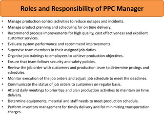 • Manage production control activities to reduce outages and incidents.
• Manage product planning and scheduling for on time delivery.
• Recommend process improvements for high quality, cost effectiveness and excellent
customer services.
• Evaluate system performance and recommend improvements.
• Supervise team members in their assigned job duties.
• Organise job trainings to employees to achieve production objectives.
• Ensure that team follows security and safety policies.
• Review the job order with customers and production team to determine pricings and
schedules.
• Monitor execution of the job orders and adjust job schedule to meet the deadlines.
• Communicate the status of job orders to customers on regular basis.
• Attend daily meetings to prioritize and plan production activities to maintain on time
delivery.
• Determine equipments, material and staff needs to meet production schedule.
• Perform inventory management for timely delivery and for minimizing transportation
charges.
Roles and Responsibility of PPC Manager
 