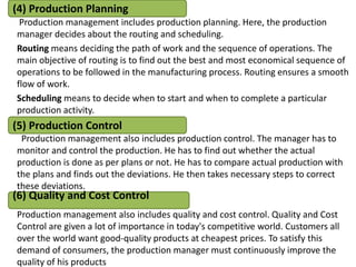 Production management includes production planning. Here, the production
manager decides about the routing and scheduling.
Routing means deciding the path of work and the sequence of operations. The
main objective of routing is to find out the best and most economical sequence of
operations to be followed in the manufacturing process. Routing ensures a smooth
flow of work.
Scheduling means to decide when to start and when to complete a particular
production activity.
Production management also includes production control. The manager has to
monitor and control the production. He has to find out whether the actual
production is done as per plans or not. He has to compare actual production with
the plans and finds out the deviations. He then takes necessary steps to correct
these deviations.
Production management also includes quality and cost control. Quality and Cost
Control are given a lot of importance in today's competitive world. Customers all
over the world want good-quality products at cheapest prices. To satisfy this
demand of consumers, the production manager must continuously improve the
quality of his products
(4) Production Planning
(6) Quality and Cost Control
(5) Production Control
 