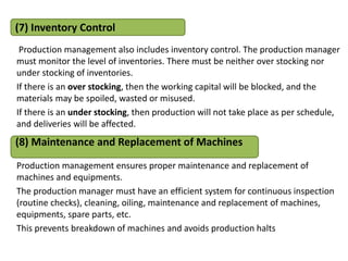 Production management also includes inventory control. The production manager
must monitor the level of inventories. There must be neither over stocking nor
under stocking of inventories.
If there is an over stocking, then the working capital will be blocked, and the
materials may be spoiled, wasted or misused.
If there is an under stocking, then production will not take place as per schedule,
and deliveries will be affected.
Production management ensures proper maintenance and replacement of
machines and equipments.
The production manager must have an efficient system for continuous inspection
(routine checks), cleaning, oiling, maintenance and replacement of machines,
equipments, spare parts, etc.
This prevents breakdown of machines and avoids production halts
(7) Inventory Control
(8) Maintenance and Replacement of Machines
 