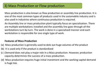 Mass production is also known as flow production or assembly line production. It is
one of the most common types of products used in the automobile industry and is
also used in industries where continuous production is required.
An Assembly line or mass production plant typically focus on specialization. There
are multiple workstations installed and the assembly line goes through all the
workstations turn by turn. The work is done in a specialized manner and each
workstation is responsible for one single type of work.
Features of Mass Production
(a) Mass production is generally used to dole out huge volumes of the product
(b) It is used only if the product is standardized
(c ) Demand does not play a major role in a Mass production. However, production
capacity determines the success of a mass production.
(d) Mass production requires huge initial investment and the working capital demand
is huge too.
3) Mass Production or Flow production
 