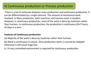 There is a lot of confusion between mass production and continuous production. It
can be differentiated by a single element. The amount of mechanical work
involved. In Mass production, both machines and humans work in tandem.
However, in continuous production, most of the work is done by machines rather
than humans. In continuous production, the production is continuous,24×7 hours,
all days in a year.
Features of Continuous production
(a) Majority of the work is done by machines rather than humans
(b) Work is continuous in nature. Once production starts, it cannot be stopped
otherwise it will cause huge loss.
(c ) A very controlled environment is required for continuous production.
4) Continuous production or Process production
 