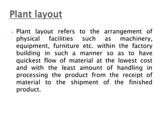 ⦁ Plant layout refers to the arrangement of
physical facilities such as machinery,
equipment, furniture etc. within the factory
building in such a manner so as to have
quickest flow of material at the lowest cost
and with the least amount of handling in
processing the product from the receipt of
material to the shipment of the finished
product.
 
