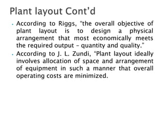 ⦁ According to Riggs, “the overall objective of
plant layout is to design a physical
arrangement that most economically meets
the required output – quantity and quality.”
⦁ According to J. L. Zundi, “Plant layout ideally
involves allocation of space and arrangement
of equipment in such a manner that overall
operating costs are minimized.
 