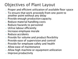 ⦁ Proper and efficient utilization of available floor space
⦁ To ensure that work proceeds from one point to
another point without any delay
⦁ Provide enough production capacity.
⦁ Reduce material handling costs
⦁ Reduce hazards to personnel
⦁ Utilise labour efficiently
⦁ Increase employee morale
⦁ Reduce accidents
⦁ Provide for volume and product flexibility
⦁ Provide ease of supervision and control
⦁ Provide for employee safety and health
⦁ Allow ease of maintenance
⦁ Allow high machine or equipment utilization
⦁ Improve productivity
 