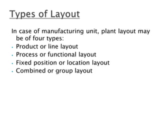In case of manufacturing unit, plant layout may
be of four types:
⦁ Product or line layout
⦁ Process or functional layout
⦁ Fixed position or location layout
⦁ Combined or group layout
 