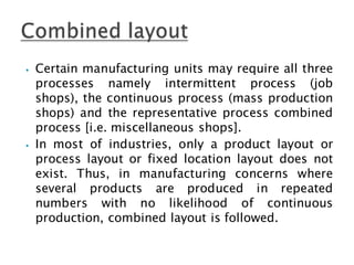 ⦁ Certain manufacturing units may require all three
processes namely intermittent process (job
shops), the continuous process (mass production
shops) and the representative process combined
process [i.e. miscellaneous shops].
⦁ In most of industries, only a product layout or
process layout or fixed location layout does not
exist. Thus, in manufacturing concerns where
several products are produced in repeated
numbers with no likelihood of continuous
production, combined layout is followed.
 