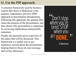 11. Use the PIP approach.
A common framework used by business
experts like those at McKinsey is the
purpose, importance, preview (PIP)
approach to presentation introductions.
Following this approach, the speaker first
states the purpose of the presentation, and
then shares why presentation is important
by reviewing implications and possible
outcomes.
Finally, the presenter gives a preview of
the topics that will be discussed. This
framework is a useful way to get
audiences excited about the presentation,
helping them to focus on your message
and on key takeaways.
14CommunicationSkills365.info
production manager communication skills
 