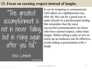 13. Focus on earning respect instead of laughs.
It can be tempting to communicate
with others in a lighthearted way;
after all, this can be a good way to
make friends in a professional setting.
But remember that the most
successful communicators are those
who have earned respect, rather than
laughs. While telling a joke or two to
warm up an audience can be effective,
avoid ending a presentation with a
laugh.
16CommunicationSkills365.info
production manager communication skills
 