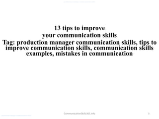 3
production manager communication skills
CommunicationSkills365.info
13 tips to improve
your communication skills
Tag: production manager communication skills, tips to
improve communication skills, communication skills
examples, mistakes in communication
production manager communication skills
 