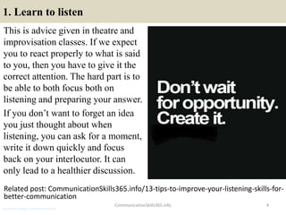 1. Learn to listen
This is advice given in theatre and
improvisation classes. If we expect
you to react properly to what is said
to you, then you have to give it the
correct attention. The hard part is to
be able to both focus both on
listening and preparing your answer.
If you don’t want to forget an idea
you just thought about when
listening, you can ask for a moment,
write it down quickly and focus
back on your interlocutor. It can
only lead to a healthier discussion.
CommunicationSkills365.info 4
Related post: CommunicationSkills365.info/13-tips-to-improve-your-listening-skills-for-
better-communication
production manager communication skills
 
