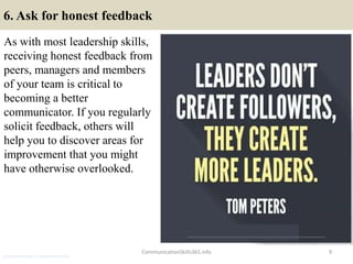 6. Ask for honest feedback
As with most leadership skills,
receiving honest feedback from
peers, managers and members
of your team is critical to
becoming a better
communicator. If you regularly
solicit feedback, others will
help you to discover areas for
improvement that you might
have otherwise overlooked.
CommunicationSkills365.info 9
production manager communication skills
 