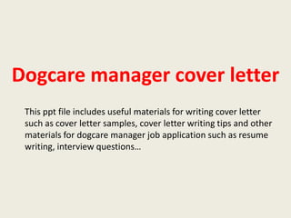 Dogcare manager cover letter
This ppt file includes useful materials for writing cover letter
such as cover letter samples, cover letter writing tips and other
materials for dogcare manager job application such as resume
writing, interview questions…

 