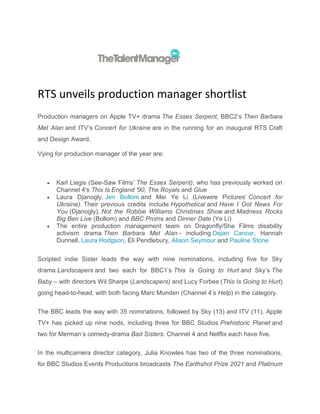RTS unveils production manager shortlist
Production managers on Apple TV+ drama The Essex Serpent, BBC2’s Then Barbara
Met Alan and ITV’s Concert for Ukraine are in the running for an inaugural RTS Craft
and Design Award.
Vying for production manager of the year are:
 Karl Liegis (See-Saw Films’ The Essex Serpent), who has previously worked on
Channel 4's This Is England '90, The Royals and Glue
 Laura Djanogly, Jen Bollom and Mei Ye Li (Livewire Pictures’ Concert for
Ukraine). Their previous credits include Hypothetical and Have I Got News For
You (Djanogly), Not the Robbie Williams Christmas Show and Madness Rocks
Big Ben Live (Bollom) and BBC Proms and Dinner Date (Ye Li)
 The entire production management team on Dragonfly/She Films disability
activism drama Then Barbara Met Alan - including Dejan Cancar, Hannah
Dunnell, Laura Hodgson, Eli Pendlebury, Alison Seymour and Pauline Stone
Scripted indie Sister leads the way with nine nominations, including five for Sky
drama Landscapers and two each for BBC1’s This Is Going to Hurt and Sky’s The
Baby – with directors Wil Sharpe (Landscapers) and Lucy Forbes (This Is Going to Hurt)
going head-to-head, with both facing Marc Munden (Channel 4’s Help) in the category.
The BBC leads the way with 35 nominations, followed by Sky (13) and ITV (11). Apple
TV+ has picked up nine nods, including three for BBC Studios Prehistoric Planet and
two for Merman’s comedy-drama Bad Sisters. Channel 4 and Netflix each have five.
In the multicamera director category, Julia Knowles has two of the three nominations,
for BBC Studios Events Productions broadcasts The Earthshot Prize 2021 and Platinum
 