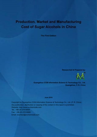 CCM Data & Primary Intelligence


     Production, Market and Manufacturing
        Cost of Sugar Alcohols in China

                                      The First Edition




                                                             Researched & Prepared by:




                            Guangzhou CCM Information Science & Technology Co., Ltd.
                                                             Guangzhou, P. R. China




                                          June 2010

Copyright by Guangzhou CCM Information Science & Technology Co., Ltd. (P. R. China)
Any publication, distribution or copying of the content in this report is prohibited.
Website: http://www.cnchemicals.com
Tel：+86-20-37616606
Fax：+86-20-37616968
Email: econtact@cnchemicals.com




Website: http://www.cnchemicals.com                        Email: econtact@cnchemicals.com
Tel: +86-20-3761 6606                                       Fax: +86-20-3761 6968
 