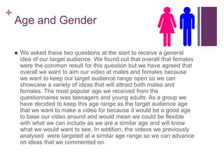 +
Age and Gender
 We asked these two questions at the start to receive a general
idea of our target audience. We found out that overall that females
were the common result for this question but we have agreed that
overall we want to aim our video at males and females because
we want to keep our target audience range open so we can
showcase a variety of ideas that will attract both males and
females. The most popular age we received from the
questionnaires was teenagers and young adults. As a group we
have decided to keep this age range as the target audience age
that we want to make a video for because it would be a good age
to base our video around and would mean we could be flexible
with what we can include as we are a similar age and will know
what we would want to see. In addition, the videos we previously
analysed were targeted at a similar age range so we can advance
on ideas that we commented on.
 