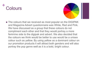 +
Colours
 The colours that we received as most popular on the DIGIPAK
and Magazine Advert questionnaire was White, Red and Pink.
We have discussed as a group that these colours do not
compliment each other and that they would portray a more
feminine side to the digipak and advert. We also decided that
the colours we think would be better to use would be a unisex
colour such as yellow. By using yellow as a dominant colour on
our promotion products it will attract both genders and will also
portray the pop genre well as it is a bold, bright colour.
 