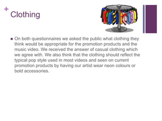 +
Clothing
 On both questionnaires we asked the public what clothing they
think would be appropriate for the promotion products and the
music video. We received the answer of casual clothing which
we agree with. We also think that the clothing should reflect the
typical pop style used in most videos and seen on current
promotion products by having our artist wear neon colours or
bold accessories.
 