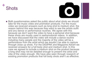 +
Shots
 Both questionnaires asked the public about what shots we should
take for the music video and promotion products. For the music
video we received answers such as long shot to medium shot, the
reason behind this was because they want to see the artists outfit
and any dance or performance routines. We agree with this
because we don’t want the video to have a personal shot because
these shots are mostly used in sad/emotional videos. In addition,
we have discussed that the video will include a dance routine
including many people and the majority of the video will be a
performance from the artist which we wouldn’t be able to capture
through close up shots. For the DIGIPAK and Magazine Advert we
received answers for a full body shot and medium shot. In this
case we agreed to include a medium shot on the product because
a long shot may not be detailed enough to present the artist and
vibe of the video enough. We have also seen through research of
existing promotion products that full body shots aren’t as effective.
 