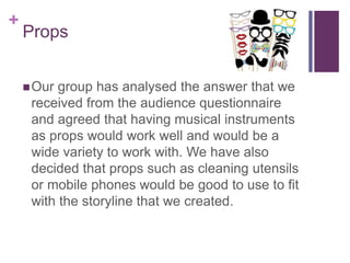 +
Props
Our group has analysed the answer that we
received from the audience questionnaire
and agreed that having musical instruments
as props would work well and would be a
wide variety to work with. We have also
decided that props such as cleaning utensils
or mobile phones would be good to use to fit
with the storyline that we created.
 