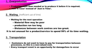 1. Overproduction
 Producing more than needed or to produce it before it is required.
 'Just in Case' instead of 'Just in Time'.
2. Waiting (Inefficient use of time)
 Waiting for the next operation
– Material flow may be poor
– production run too long
– Distances between work centres are too great.
It is not unusual for a product/service to spend 99% of its time waiting.
3. Transportation
 Customers do not want to have to pay for transportation between
processes, so this is a non-valued cost.
 Every transport event is an opportunity for damage/loss to occur
 