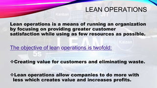 LEAN OPERATIONS
Lean operations is a means of running an organization
by focusing on providing greater customer
satisfaction while using as few resources as possible.
The objective of lean operations is twofold:
Creating value for customers and eliminating waste.
Lean operations allow companies to do more with
less which creates value and increases profits.
 