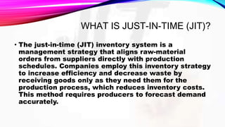 WHAT IS JUST-IN-TIME (JIT)?
• The just-in-time (JIT) inventory system is a
management strategy that aligns raw-material
orders from suppliers directly with production
schedules. Companies employ this inventory strategy
to increase efficiency and decrease waste by
receiving goods only as they need them for the
production process, which reduces inventory costs.
This method requires producers to forecast demand
accurately.
 