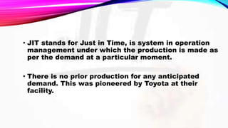 • JIT stands for Just in Time, is system in operation
management under which the production is made as
per the demand at a particular moment.
• There is no prior production for any anticipated
demand. This was pioneered by Toyota at their
facility.
 