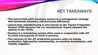 KEY TAKEAWAYS
The just-in-time (JIT) inventory system is a management strategy
that minimizes inventory and increases efficiency.
Just-in-time manufacturing is also known as the Toyota Production
System (TPS) because the car manufacturer Toyota adopted the
system in the 1970s.
Kanban is a scheduling system often used in conjunction with JIT
to avoid overcapacity of work in process.
The success of the JIT production process relies on steady
production, high-quality workmanship, no machine breakdowns, and
reliable suppliers.
 