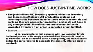 HOW DOES JUST-IN-TIME WORK?
• The just-in-time (JIT) inventory system minimizes inventory
and increases efficiency. JIT production systems cut
inventory costs because manufacturers receive materials and
parts as they are needed for production and so do not have to
pay storage costs. Manufacturers are also not left with
unwanted inventory if an order is canceled or not fulfilled.
• Example:
A car manufacturer that operates with low inventory levels
but heavily relies on its supply chain to deliver the parts it requires
to build cars, on an as-needed basis. Consequently, the manufacturer
orders the parts required to assemble the cars only after an order is
received.
 
